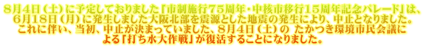 8月4日（土）に予定しておりました「市制施行75周年・中核市移行15周年記念パレード」は、 6月18日（月）に発生しました大阪北部を震源とした地震の発生により、中止となりました。 これに伴い、当初、中止が決まっていました、8月4日（土）の たかつき環境市民会議に よる「打ち水大作戦」が復活することになりました。